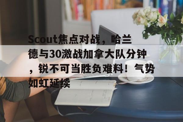 开云官方网站-Scout焦点对战，哈兰德与30激战加拿大队分钟，锐不可当胜负难料！气势如虹延续的简单介绍