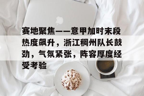 KAIYUN SPORTS-关于赛地聚焦——意甲加时末段热度飙升，浙江稠州队长鼓劲，气氛紧张，阵容厚度经受考验的信息