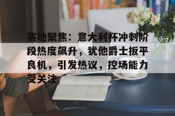 开云体育-赛地聚焦：意大利杯冲刺阶段热度飙升，犹他爵士扳平良机，引发热议，控场能力受关注的简单介绍